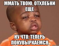 ммать твою, отхлебни еще ну что, теперь покувыркаемся