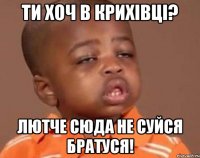 ти хоч в крихівці? лютче сюда не суйся братуся!