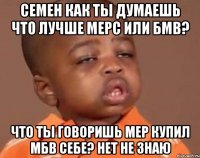 семен как ты думаешь что лучше мерс или бмв? что ты говоришь мер купил мбв себе? нет не знаю