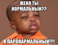женя ты нормальный?? я паронармальный!!!