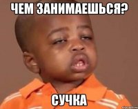 чем занимаешься? сучка