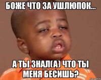 боже что за ушлюпок... а ты знал(a) что ты меня бесишь?