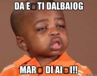 da ești dalbaiog marș di aiși!!