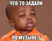 что-то задали по музыке ?