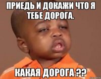 приедь и докажи что я тебе дорога. какая дорога ??