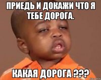 приедь и докажи что я тебе дорога. какая дорога ???