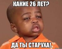 какие 26 лет? да ты старуха!