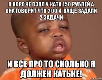 я короче взял у кати 150 рублей а она говорит что 200 и ,ваще задали 2 задачи и все про то сколько я должен катьке!