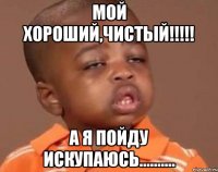 мой хороший,чистый!!! а я пойду искупаюсь..........