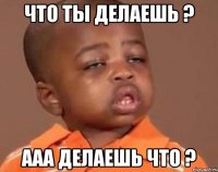 что ты делаешь ? ааа делаешь что ?