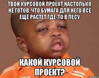 твой курсовой проект настолько не готов, что бумага для него всё ещё растет где-то в лесу какой курсовой проект?