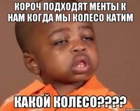 короч подходят менты к нам когда мы колесо катим какой колесо???