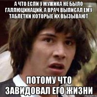 а что если у мужика не было галлюцинаций, а врач выписал ему таблетки которые их вызывают потому что завидовал его жизни