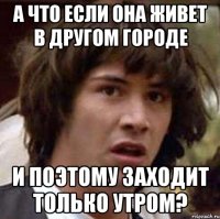 а что если она живет в другом городе и поэтому заходит только утром?