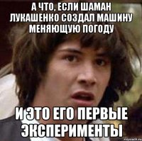 а что, если шаман лукашенко создал машину меняющую погоду и это его первые эксперименты