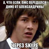 а, что если, пмс передался диме от александрины через skype