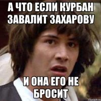 а что если курбан завалит захарову и она его не бросит