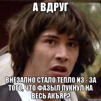 а вдруг внезапно стало тепло из - за того, что фазыл пукнул на весь акъяр?