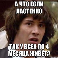 а что если ластенко так у всех по 4 месяца живёт?