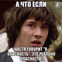 а что если настя говорит "о, опасность", это реально опасность.