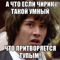 а что если чирик такой умный что притворяется тупым!