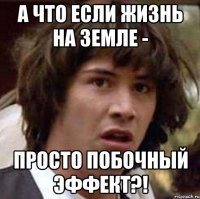 а что если жизнь на земле - просто побочный эффект?!