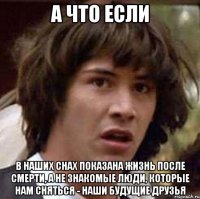 а что если в наших снах показана жизнь после смерти, а не знакомые люди, которые нам сняться - наши будущие друзья