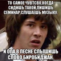 то самое чувтсво,когда сидишь такой,пишишь семинар,слушаешь музыку. и опа,в песне слышишь слово биробиджан.