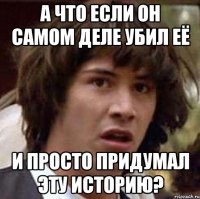 а что если он самом деле убил её и просто придумал эту историю?