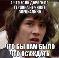 а что если дороги по герцина не чинят специально что бы нам было что осуждать