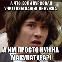 а что, если курсовая учителям нафиг не нужна, а им просто нужна макулатура?!