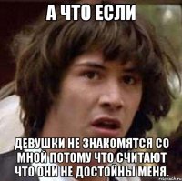 а что если девушки не знакомятся со мной потому что считают что они не достойны меня.