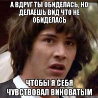 а вдруг ты обиделась, но делаешь вид что не обиделaсь чтобы я себя чувствовал виноватым