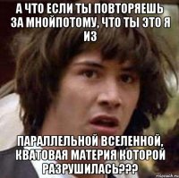 а что если ты повторяешь за мнойпотому, что ты это я из параллельной вселенной, кватовая материя которой разрушилась???