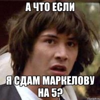 а что если я сдам маркелову на 5?