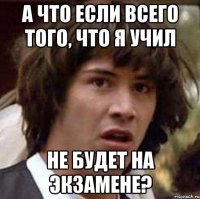 а что если всего того, что я учил не будет на экзамене?