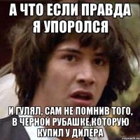 а что если правда я упоролся и гулял, сам не помнив того, в черной рубашке,которую купил у дилера