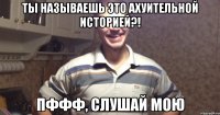 ты называешь это ахуительной историей?! пффф, слушай мою