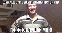 думаешь это ахуительная история? пффф, слушай мою