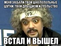 меня заебали твои школолольные шутки, твой дрыщизм и трольство встал и вышел