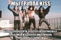 мы группа kiss более сорока пяти золотых и платиновых альбомов и более 100 миллионов проданных записей