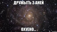 дружыть з аней охуено...