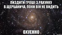 пиздити гроші з рахунку в.щербанича, поки він не видить охуенно