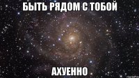 быть рядом с тобой ахуенно