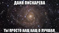 даня пискарева ты просто аащ аащ:d лучшая.