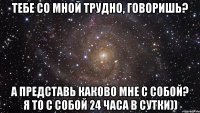 тебе со мной трудно, говоришь? а представь каково мне с собой? я то с собой 24 часа в сутки))