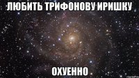 любить трифонову иришку охуенно