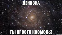 дениска ты просто космос :3