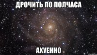 дрочить по полчаса ахуенно