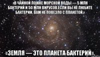 «в чайной ложке морской воды — 5 млн бактерий и 50 млн вирусов.если вы не любите бактерии, вам не повезло с планетой.» «земля — это планета бактерий».